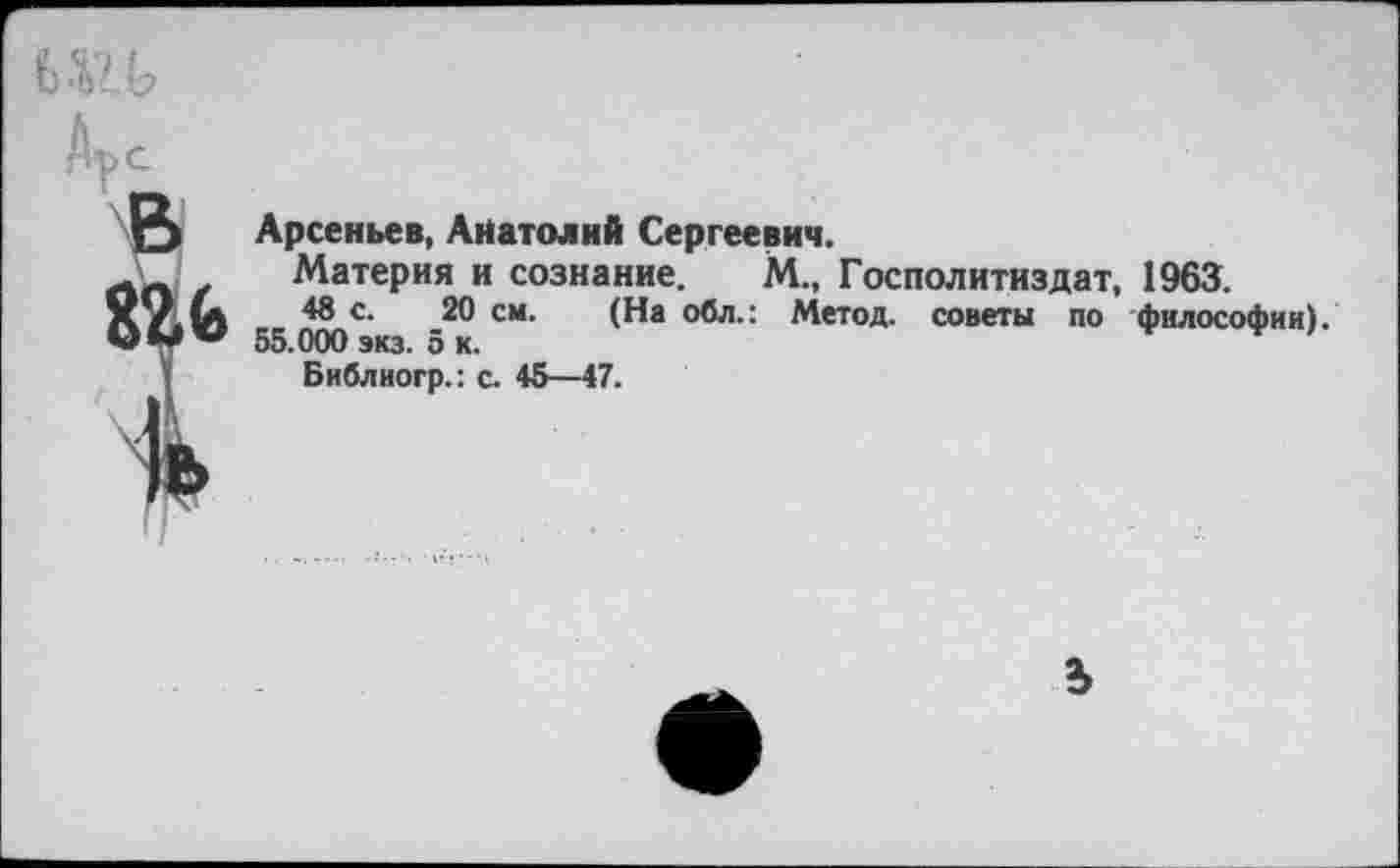 ﻿
О Арсеньев, Анатолий Сергеевич.
* Материя и сознание. М„
М„ Госполитиздат, 1963.
48 с. 20 см. (На обл.: Метод, советы по философии).
55.000 экз. ок.
Библиогр.: с. 45—47.